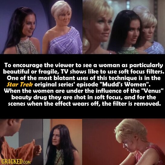 To encourage the viewer to see a woman as particularly beautiful or fragile, TV shows like to use soft focus filters. One of the most blatant uses of this technique is in the Star Trek original series' episode Mudd's Women. When the women are under the influence of the Venus beauty drug they are shot in soft focus, and for the scenes when the effect wears off, the filter is removed. CRACKED.COM