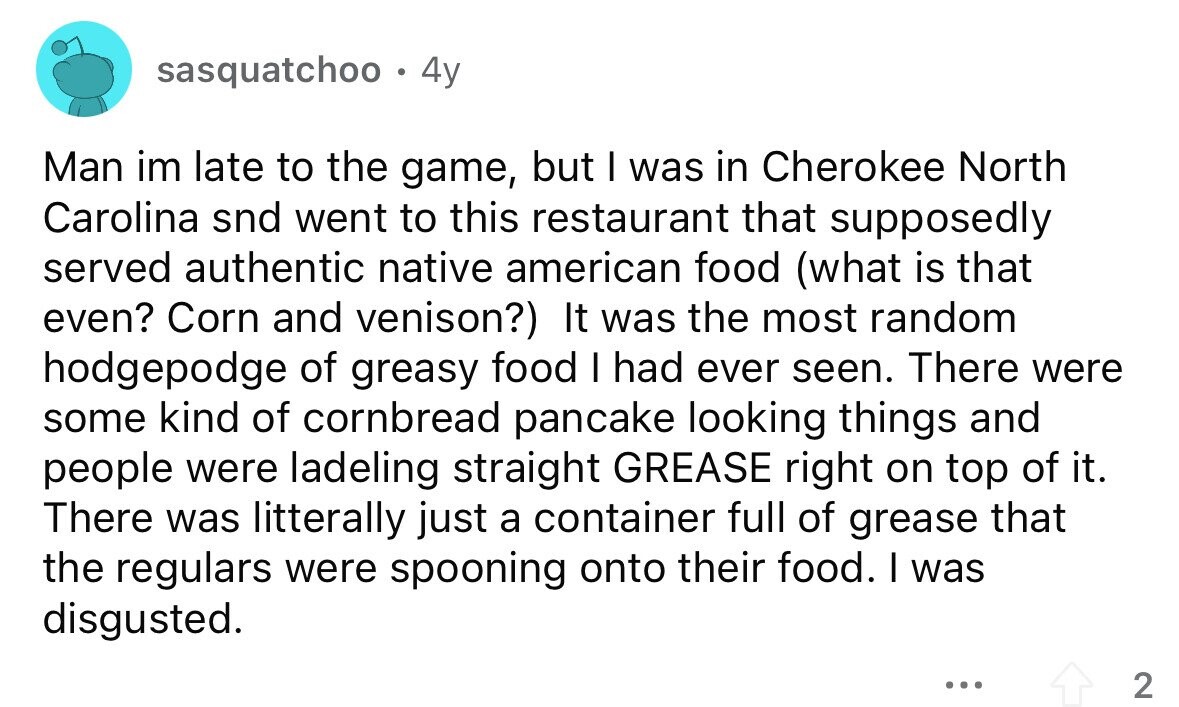 sasquatchoo . 4y Man im late to the game, but I was in Cherokee North Carolina snd went to this restaurant that supposedly served authentic native american food (what is that even? Corn and venison?) It was the most random hodgepodge of greasy food I had ever seen. There were some kind of cornbread pancake looking things and people were ladeling straight GREASE right on top of it. There was litterally just a container full of grease that the regulars were spooning onto their food. I was disgusted. ... 2