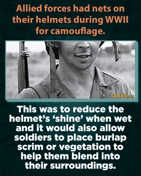 Allied forces had nets on their helmets during WWII for camouflage. GRACKED.COM This was to reduce the helmet's 'shine' when wet and it would also allow soldiers to place burlap scrim or vegetation to help them blend into their surroundings.