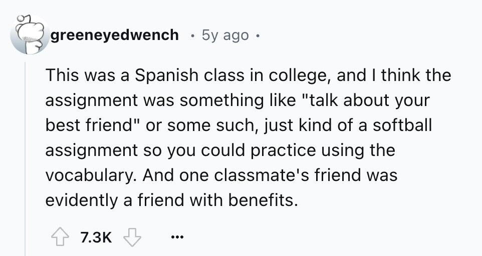 greeneyedwench 5y ago o This was a Spanish class in college, and I think the assignment was something like talk about your best friend or some such, just kind of a softball assignment so you could practice using the vocabulary. And one classmate's friend was evidently a friend with benefits. 7.3K ...