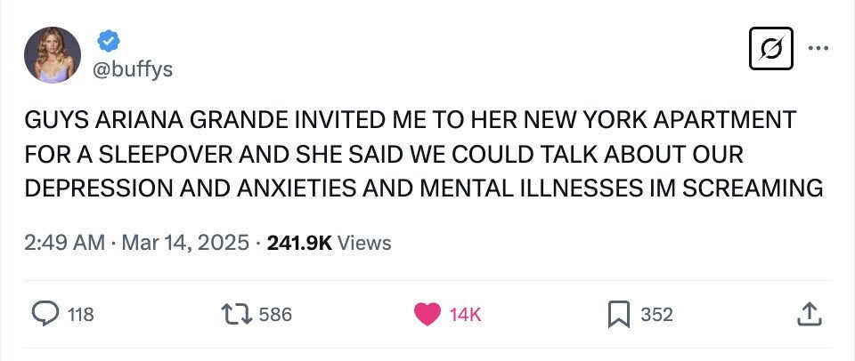 ... @buffys GUYS ARIANA GRANDE INVITED ME TO HER NEW YORK APARTMENT FOR A SLEEPOVER AND SHE SAID WE COULD TALK ABOUT OUR DEPRESSION AND ANXIETIES AND MENTAL ILLNESSES IM SCREAMING 2:49 AM.Mar 14, 2025 . 241.9K Views 118 586 14K 352