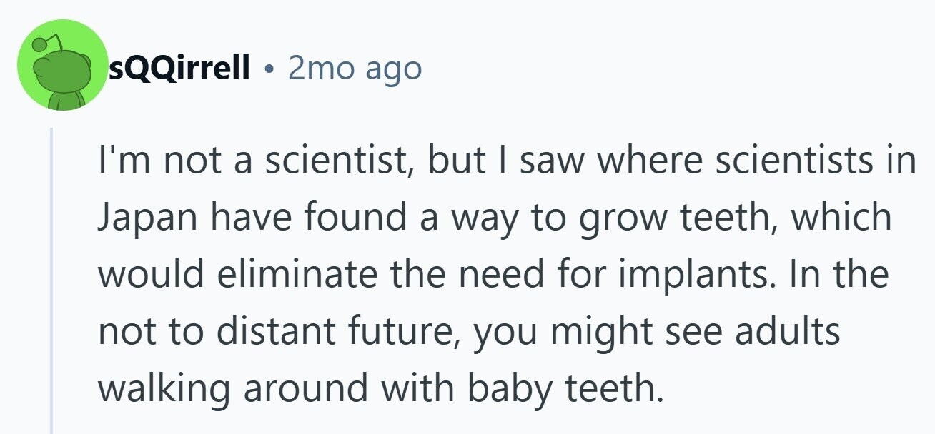 sQQirrell 2mo ago I'm not a scientist, but | saw where scientists in Japan have found a way to grow teeth, which would eliminate the need for implants. In the not to distant future, you might see adults walking around with baby teeth.