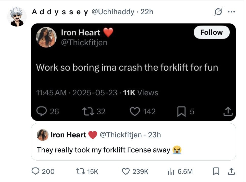 Addyssey @Uchihaddy . 22h ... Iron Heart Follow @Thickfitjen Work so boring ima crash the forklift for fun 11:45AM 2025-05-23 11K Views 26 32 142 5 Iron Heart @Thickfitjen 23h They really took my forklift license away 200 15K 239K del 6.6M