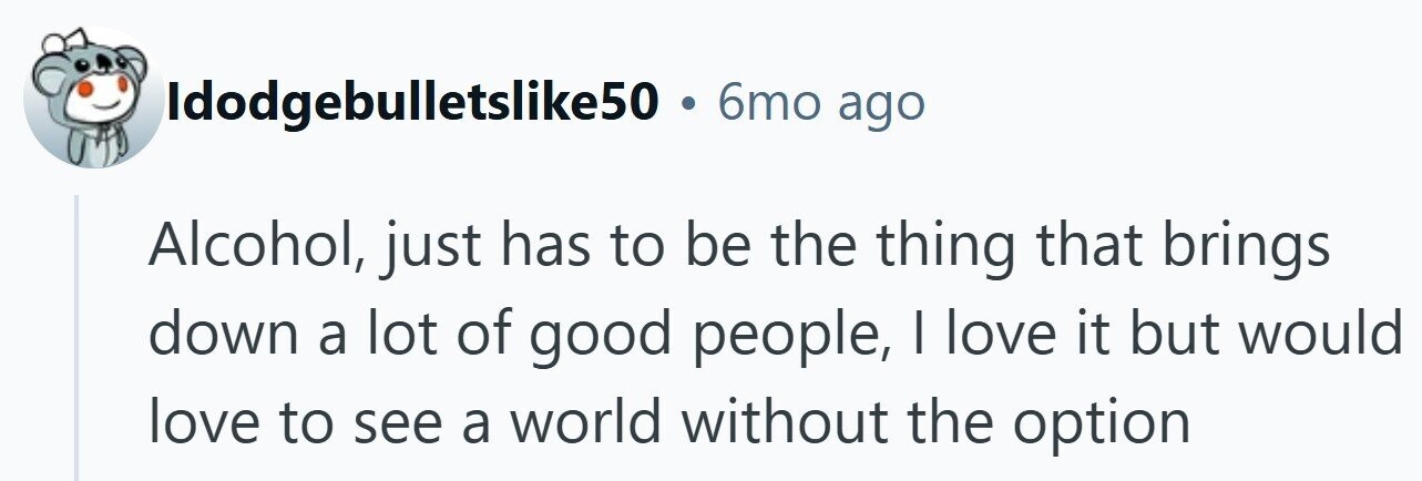 Idodgebulletslike50 . 6mo ago Alcohol, just has to be the thing that brings down a lot of good people, I love it but would love to see a world without the option