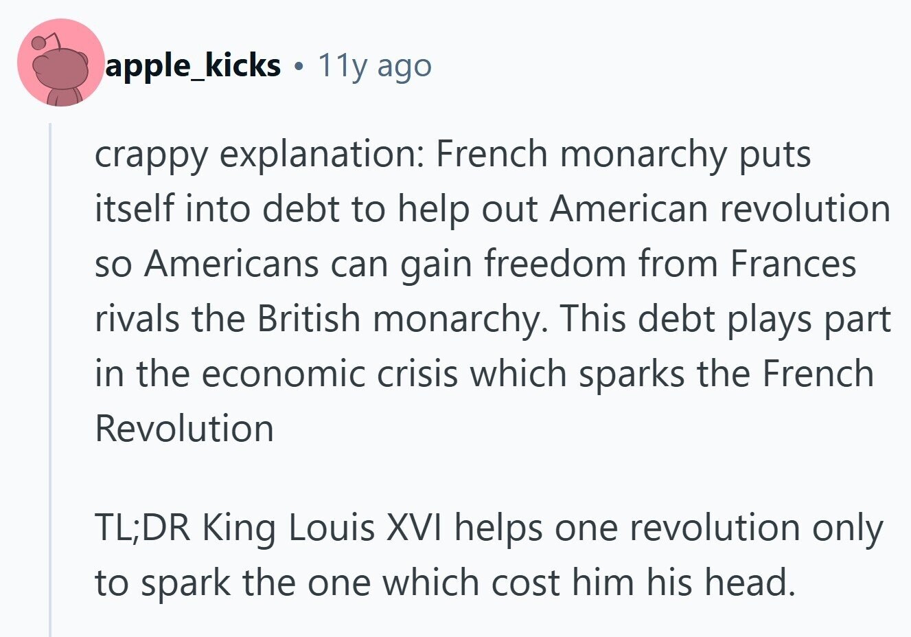 apple_kicks . 11y ago crappy explanation: French monarchy puts itself into debt to help out American revolution so Americans can gain freedom from Frances rivals the British monarchy. This debt plays part in the economic crisis which sparks the French Revolution TL;DR King Louis XVI helps one revolution only to spark the one which cost him his head.