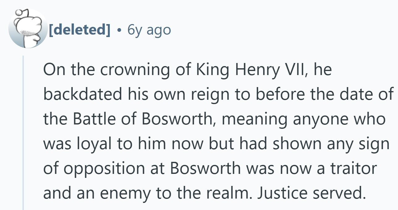  6y ago On the crowning of King Henry VII, he backdated his own reign to before the date of the Battle of Bosworth, meaning anyone who was loyal to him now but had shown any sign of opposition at Bosworth was now a traitor and an enemy to the realm. Justice served. 
