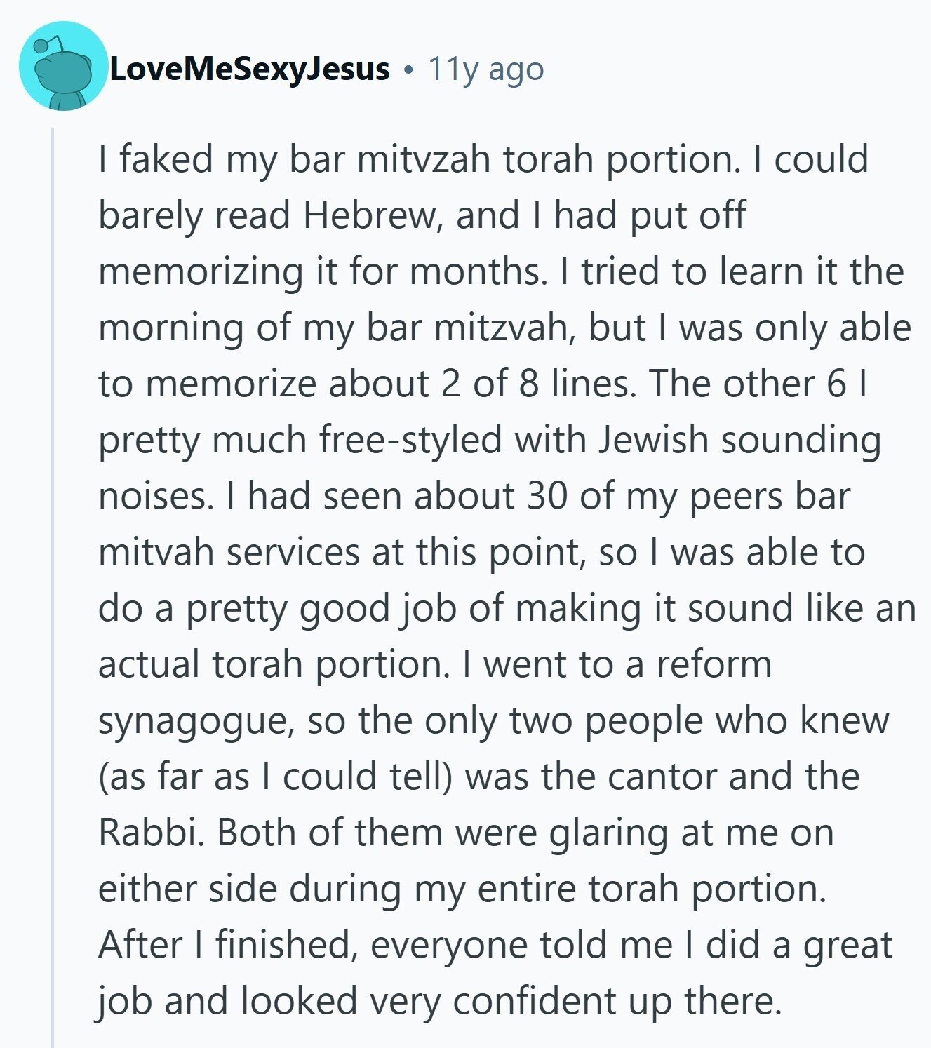 LoveMeSexyJesus 11y ago I faked my bar mitvzah torah portion. I could barely read Hebrew, and I had put off memorizing it for months. I tried to learn it the morning of my bar mitzvah, but I was only able to memorize about 2 of 8 lines. The other 6 I pretty much free-styled with Jewish sounding noises. I had seen about 30 of my peers bar mitvah services at this point, so I was able to do a pretty good job of making it sound like an actual torah portion. I went to a reform synagogue, so the only 