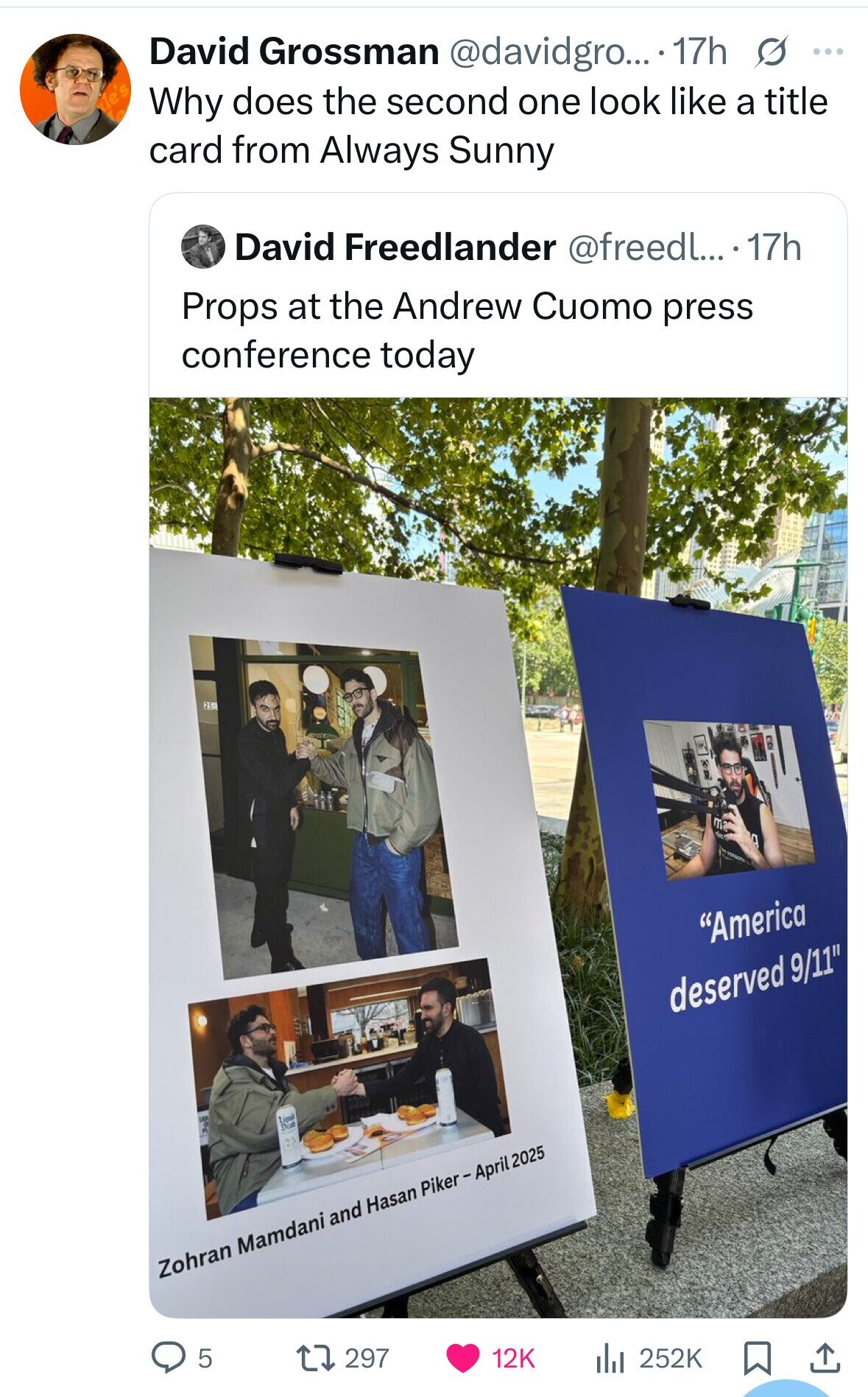 David Grossman @davidgro... 17h s ... de's Why does the second one look like a title card from Always Sunny David Freedlander @freedl... .17h Props at the Andrew Cuomo press conference today 25 America deserved 9/11 10 Lige Dia Zohran Mamdani and Hasan Piker-April 2025 5 297 12K 252K 