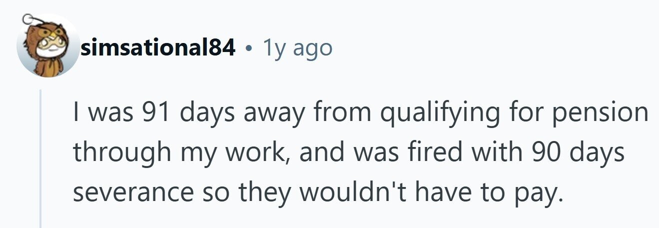 simsational84 . 1y ago I was 91 days away from qualifying for pension through my work, and was fired with 90 days severance so they wouldn't have to pay.