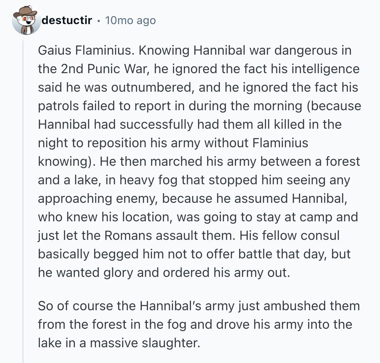 destuctir 10mo ago Gaius Flaminius. Knowing Hannibal war dangerous in the 2nd Punic War, he ignored the fact his intelligence said he was outnumbered, and he ignored the fact his patrols failed to report in during the morning (because Hannibal had successfully had them all killed in the night to reposition his army without Flaminius knowing). Не then marched his army between a forest and a lake, in heavy fog that stopped him seeing any approaching enemy, because he assumed Hannibal, who knew his location, was going to stay at camp and just let the Romans assault them. His fellow