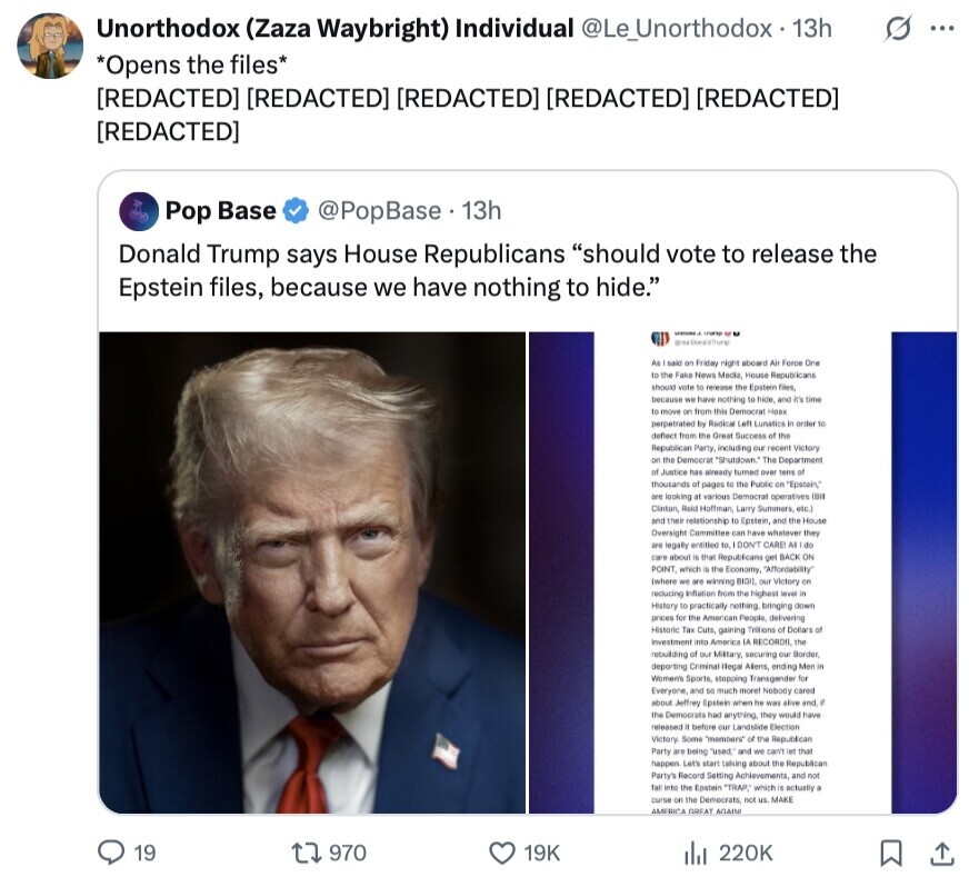 G ... Unorthodox (Zaza Waybright) Individual @Le_Unorthodox 13h *Opens the files*       Pop Base @PopBase 13h Donald Trump says House Republicans should vote to release the Epstein files, because we have nothing to hide. trump - As said on Friday night aboard Air Force One to the Fake News Media, House Republicans should vote BE release the Epstein files, because we have nothing to hice, and it's time to move on from this Democrat Hank perpetrated by Radical Left Lunatics S order to deflect from the Great Success of the Republican Party, including our recent 