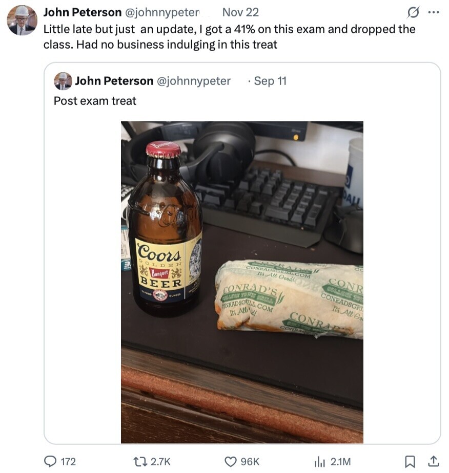 John Peterson @johnnypeter Nov 22 s ... Little late but just an update, got a 41% on this exam and dropped the class. Had no business indulging in this treat John Peterson @johnnypeter Sep 11 Post exam treat DALL Coors D LDE N CONRADROMIA.COM Its All Goodl GC Banquet BEER CONR M CONRAD'S MBC COLLEGE OUNCER CONRADSGRI SHRADSONLL.COM Ita All Go It's All CONRAR - CON 172 2.7K 96K del 2.1M 