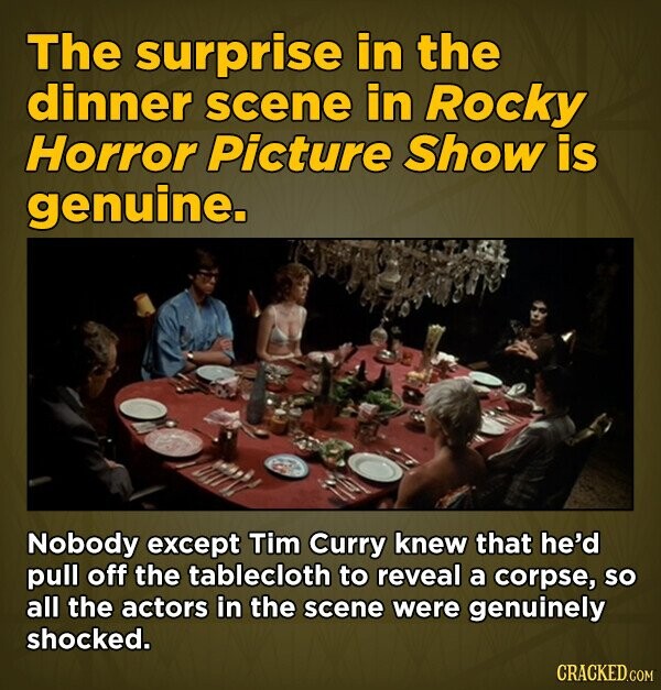 The surprise in the dinner scene in Rocky Horror Picture Show is genuine. Nobody except Tim Curry knew that he'd pull off the tablecloth to reveal a corpse, so all the actors in the scene were genuinely shocked. CRACKED.COM