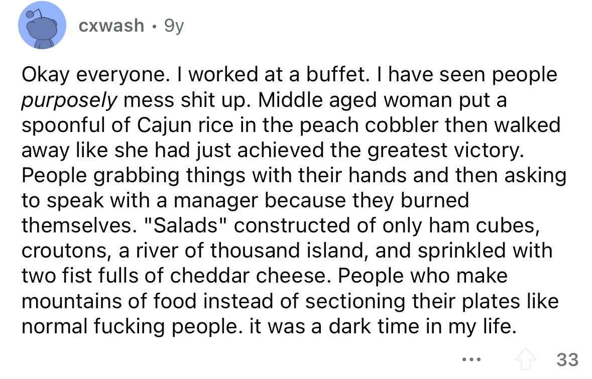 cxwash 9y Okay everyone. I worked at a buffet. I have seen people purposely mess shit up. Middle aged woman put a spoonful of Cajun rice in the peach cobbler then walked away like she had just achieved the greatest victory. People grabbing things with their hands and then asking to speak with a manager because they burned themselves. Salads constructed of only ham cubes, croutons, a river of thousand island, and sprinkled with two fist fulls of cheddar cheese. People who make mountains of food instead of sectioning their plates like normal fucking people. it was a dark time