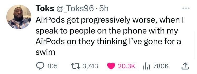Toks @_Toks96 - 5 5h AirPods got progressively worse, when I speak to people on the phone with my AirPods on they thinking I've gone for a swim 105 3,743 20.3K del 780K