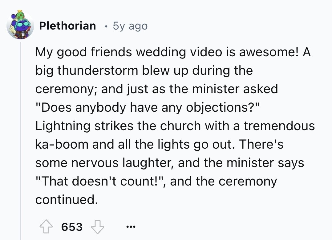 Plethorian 5y ago My good friends wedding video is awesome! A big thunderstorm blew up during the ceremony; and just as the minister asked Does anybody have any objections? Lightning strikes the church with a tremendous ka-boom and all the lights go out. There's some nervous laughter, and the minister says That doesn't count!, and the ceremony continued. 653 ...