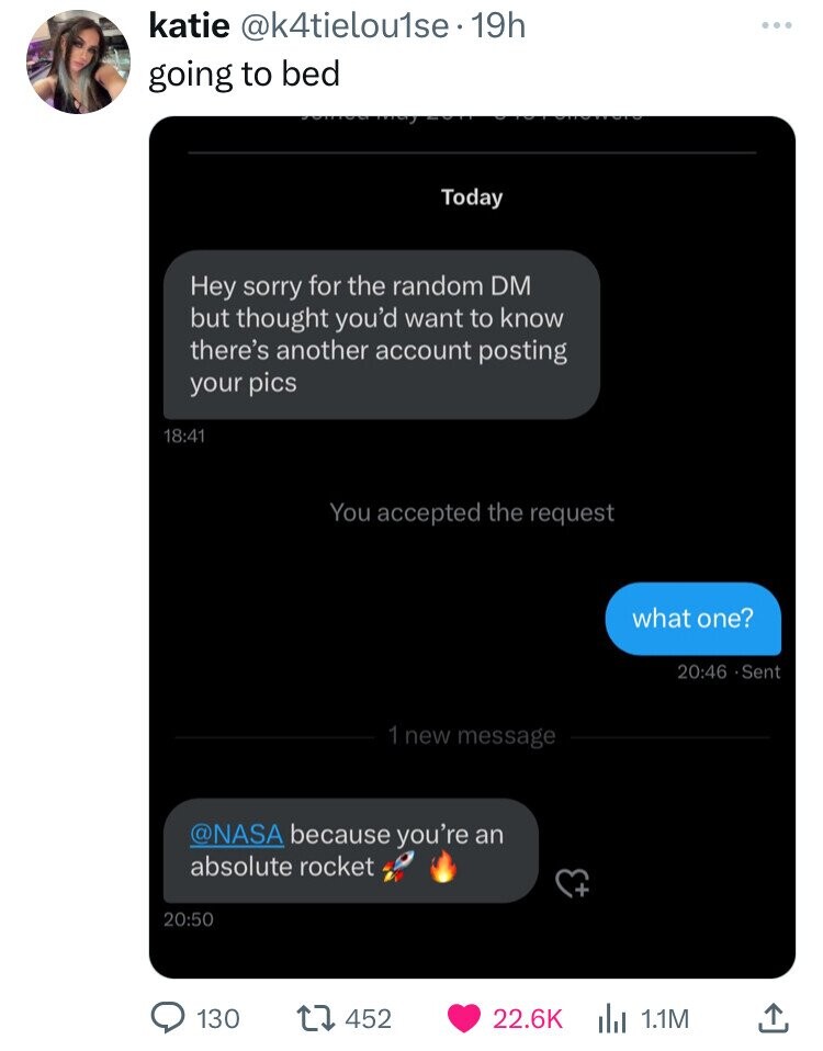 katie @k4tielou1se. 19h going to bed Today Hey sorry for the random DM but thought you'd want to know there's another account posting your pics 18:41 You accepted the request what one? 20:46 •Sent 1 new message @NASA because you're an absolute rocket 20:50 130 452 22.6K 1.1M