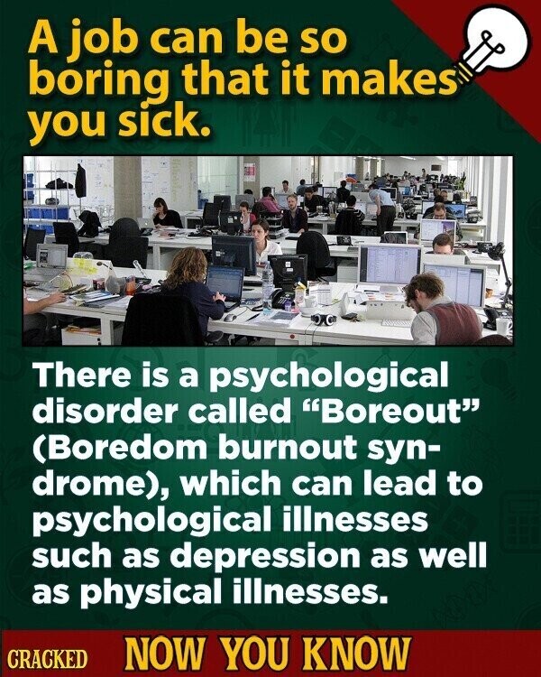 A job can be so boring that it makes you sick. There is a psychological disorder called Boreout (Boredom burnout syn- drome), which can lead to psychological illnesses such as depression as well as physical illnesses. CRACKED NOW YOU KNOW