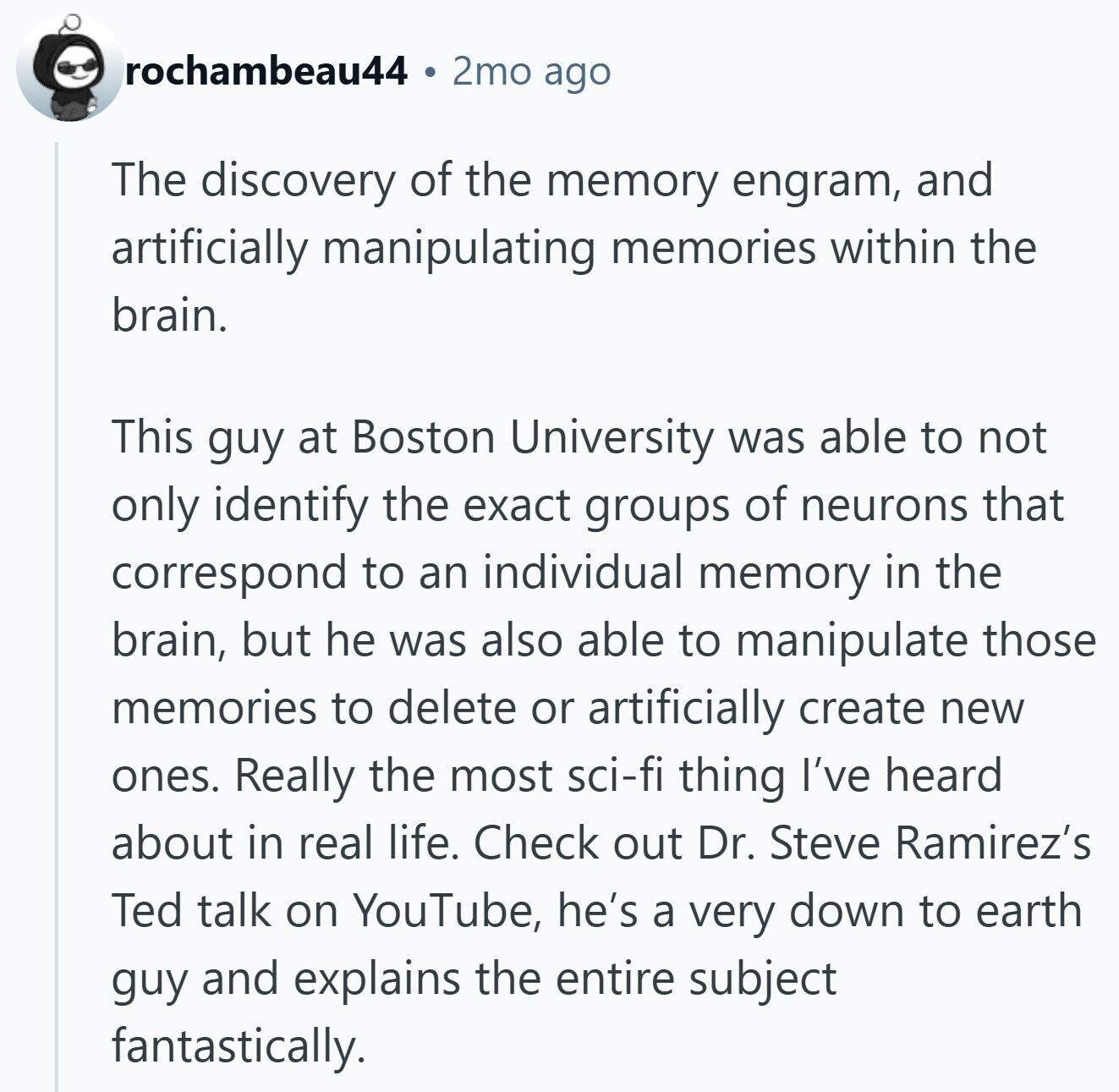 rochambeau44 2mo ago The discovery of the memory engram, and artificially manipulating memories within the brain. This guy at Boston University was able to not only identify the exact groups of neurons that correspond to an individual memory in the brain, but he was also able to manipulate those memories to delete or artificially create new ones. Really the most sci-fi thing I've heard about in real life. Check out Dr. Steve Ramirez's Ted talk on YouTube, he's a very down to earth guy and explains the entire subject fantastically.