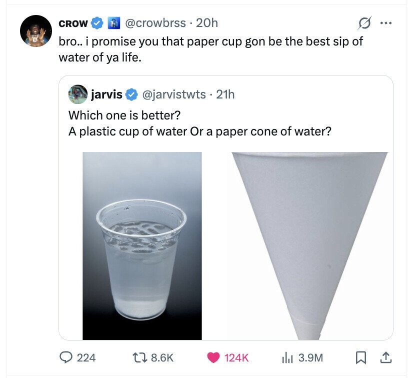 CROW @crowbrss 20h s ... bro.. i promise you that paper cup gon be the best sip of water of ya life. jarvis @jarvistwts 21h Which one is better? A plastic cup of water Or a paper cone of water? 224 8.6K 124K del 3.9M