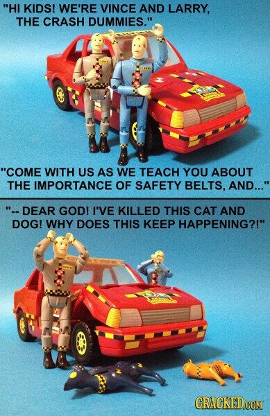 HI KIDS! WE'RE VINCE AND LARRY, THE CRASH DUMMIES. - LIBRY COME WITH US AS WE TEACH YOU ABOUT THE IMPORTANCE OF SAFETY BELTS, AND... --DEAR GOD! I'VE KILLED THIS CAT AND DOG! WHY DOES THIS KEEP HAPPENING?! TITU CRACKED.COM
