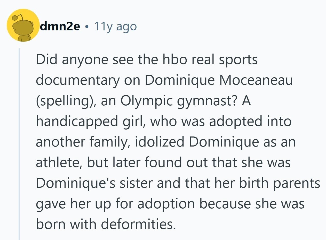 dmn2e . 11y ago Did anyone see the hbo real sports documentary on Dominique Moceaneau (spelling), an Olympic gymnast? A handicapped girl, who was adopted into another family, idolized Dominique as an athlete, but later found out that she was Dominique's sister and that her birth parents gave her up for adoption because she was born with deformities.
