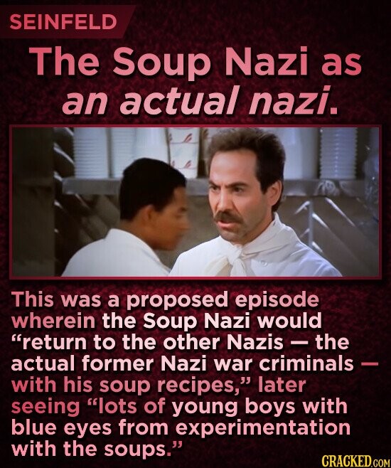 SEINFELD The Soup Nazi as an actual nazi. This was a proposed episode wherein the Soup Nazi would return to the other Nazis - the actual former Nazi war criminals - with his soup recipes, later seeing lots of young boys with blue eyes from experimentation with the soups. CRACKED.COM
