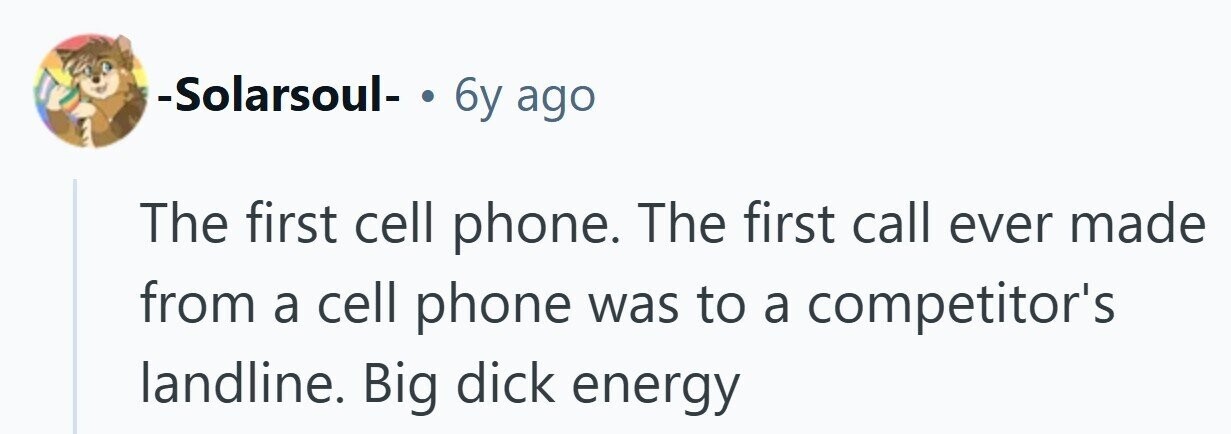 -Solarsoul- . 6y ago The first cell phone. The first call ever made from a cell phone was to a competitor's landline. Big dick energy 