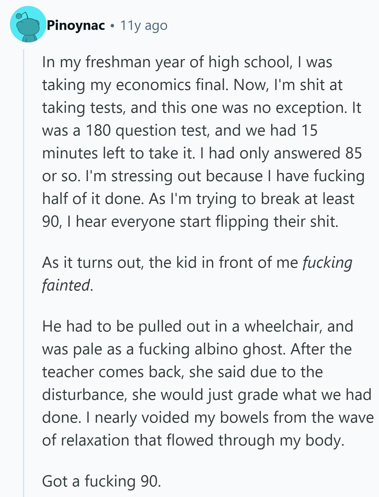 Pinoynac 11y ago In my freshman year of high school, I was taking my economics final. Now, I'm shit at taking tests, and this one was no exception. It was a 180 question test, and we had 15 minutes left to take it. I had only answered 85 or so. I'm stressing out because | have fucking half of it done. As I'm trying to break at least 90, I hear everyone start flipping their shit. As it turns out, the kid in front of me fucking fainted. Не had to be pulled out in a wheelchair, and was pale 