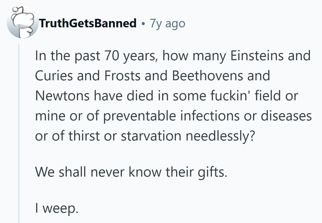 TruthGetsBanned . 7y ago In the past 70 years, how many Einsteins and Curies and Frosts and Beethovens and Newtons have died in some fuckin' field or mine or of preventable infections or diseases or of thirst or starvation needlessly? We shall never know their gifts. I weep. 
