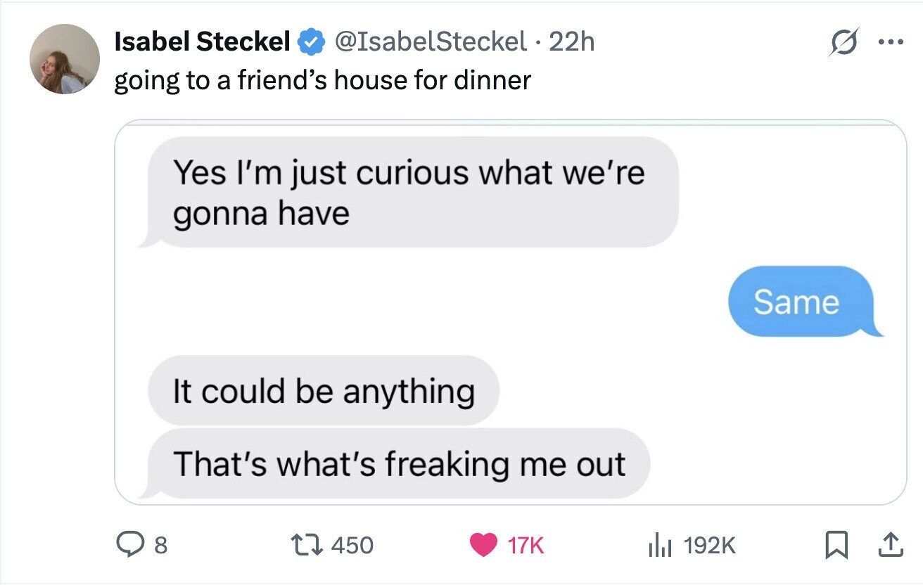 Isabel Steckel @IsabelSteckel 22h ... going to a friend's house for dinner Yes I'm just curious what we're gonna have Same It could be anything That's what's freaking me out 8 450 17K del 192K 