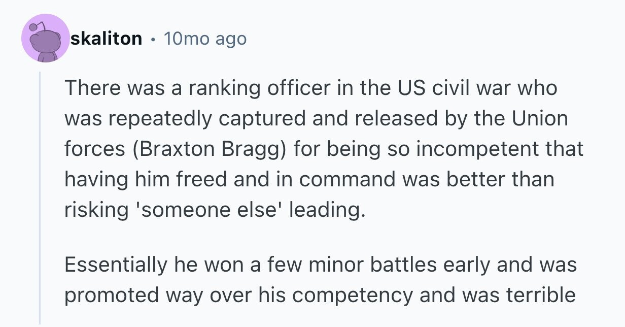 skaliton 10mo ago There was a ranking officer in the US civil war who was repeatedly captured and released by the Union forces (Braxton Bragg) for being so incompetent that having him freed and in command was better than risking 'someone else' leading. Essentially he won a few minor battles early and was promoted way over his competency and was terrible