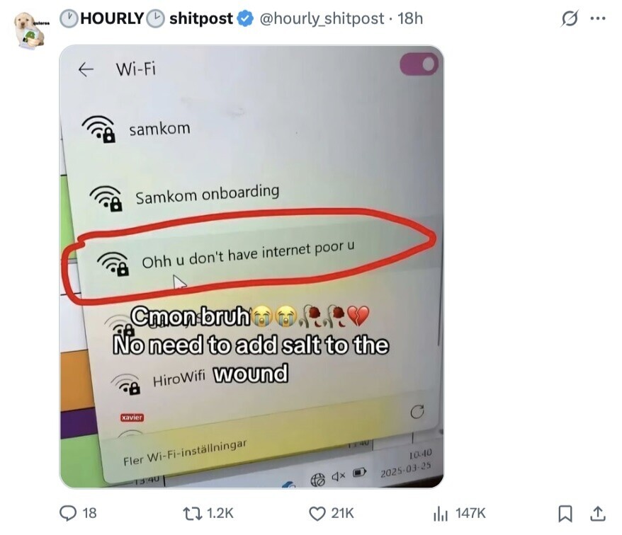 и quieres HOURLY L shitpost @hourty_shitpost. 18h s ... Wi-Fi samkom Samkom onboarding Ohh u don't have internet poor u Cmon bruh No need to add salt to the HiroWifi wound xavier 40 10.40 Fler Wi-Fi-installningar 2025-03-25 13 40 18 1.2K 21K 147K 