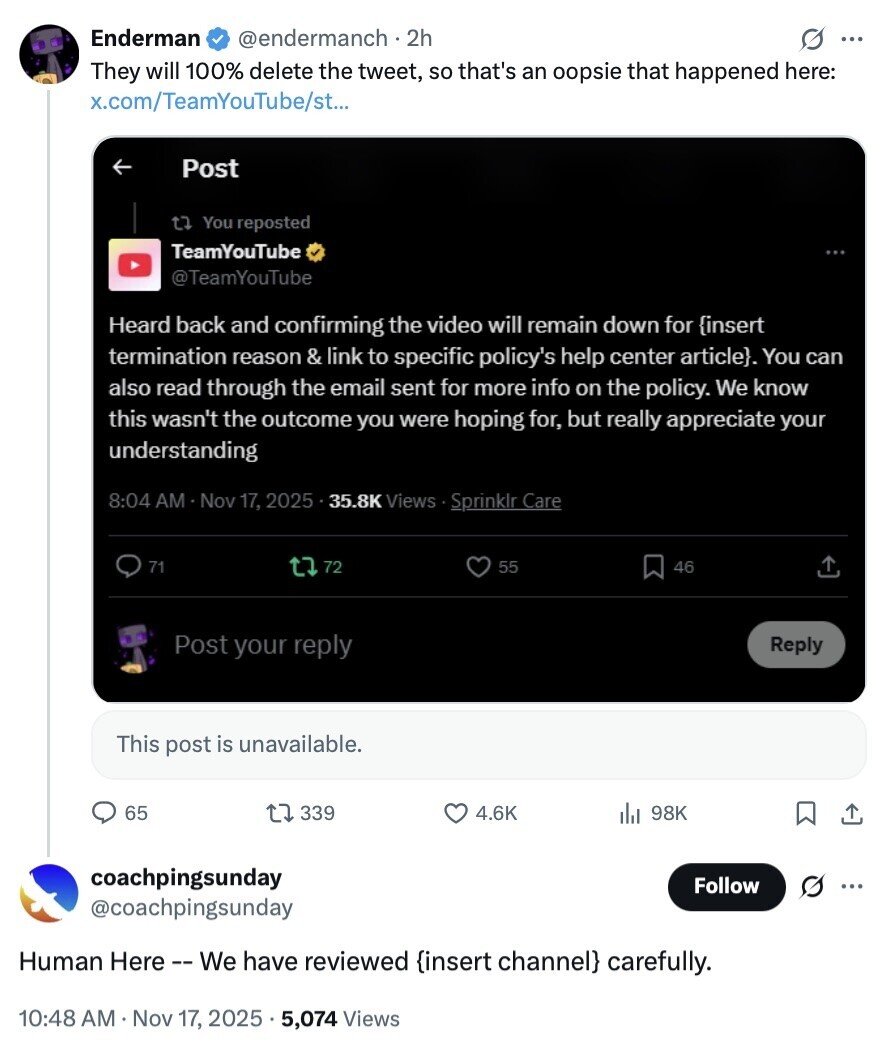 Enderman @endermanch . 2h O ... They will 100% delete the tweet, so that's an oopsie that happened here: x.com/TeamYouTube/st... Post t7 You reposted TeamYouTube @TeamYouTube Heard back and confirming the video will remain down for {insert termination reason & link to specific policy's help center article}. You can also read through the email sent for more info on the policy. We know this wasn't the outcome you were hoping for, but really appreciate your understanding 8:04 AM Nov 17, 2025 35.8K Views . S Sprinklr Care 71 72 55 46 Post your reply Reply This post is unavailable. 65 339 4.6K 98K coachpingsunday 
