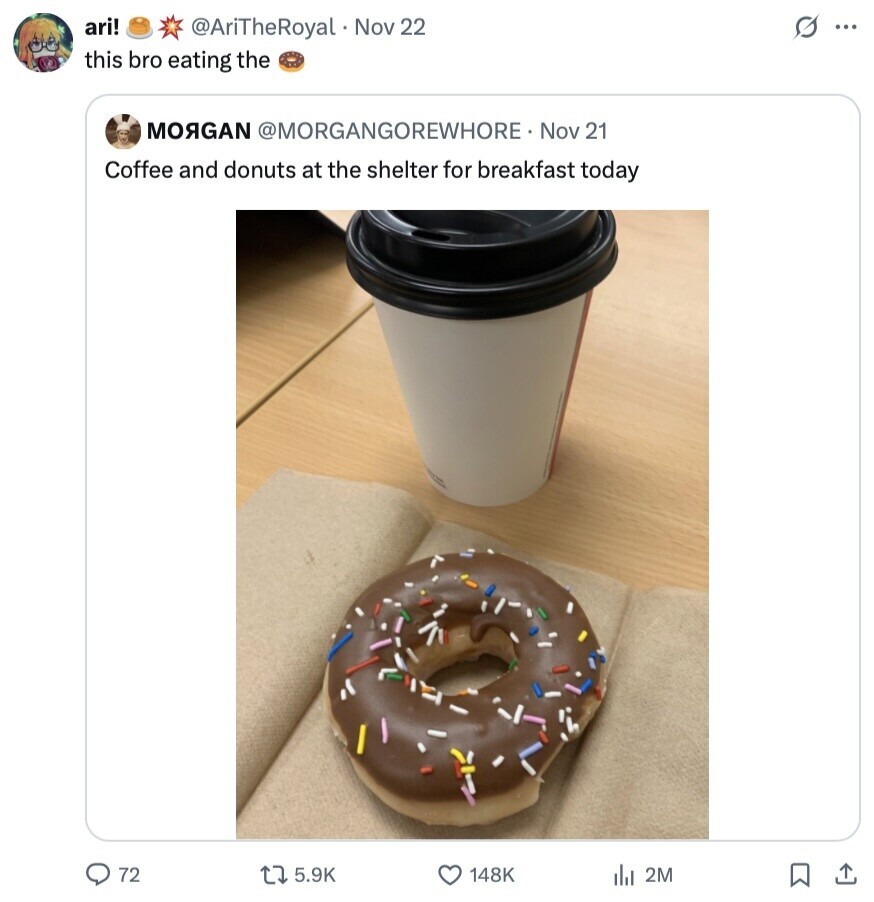 ari! s ... @AriTheRoyal Nov 22 this bro eating the MORGAN @MORGANGOREWHORE Nov 21 Coffee and donuts at the shelter for breakfast today 72 5.9K 148K del 2M 