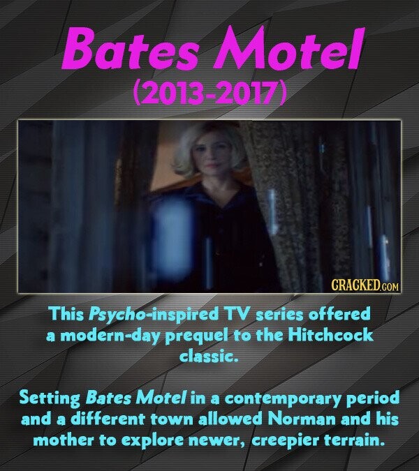 Bates Motel (2013-2017) CRACKED.COM This Psycho-inspired TV series offered a modern-day prequel to the Hitchcock classic. Setting Bates Motel in a contemporary period and a different town allowed Norman and his mother to explore newer, creepier terrain.
