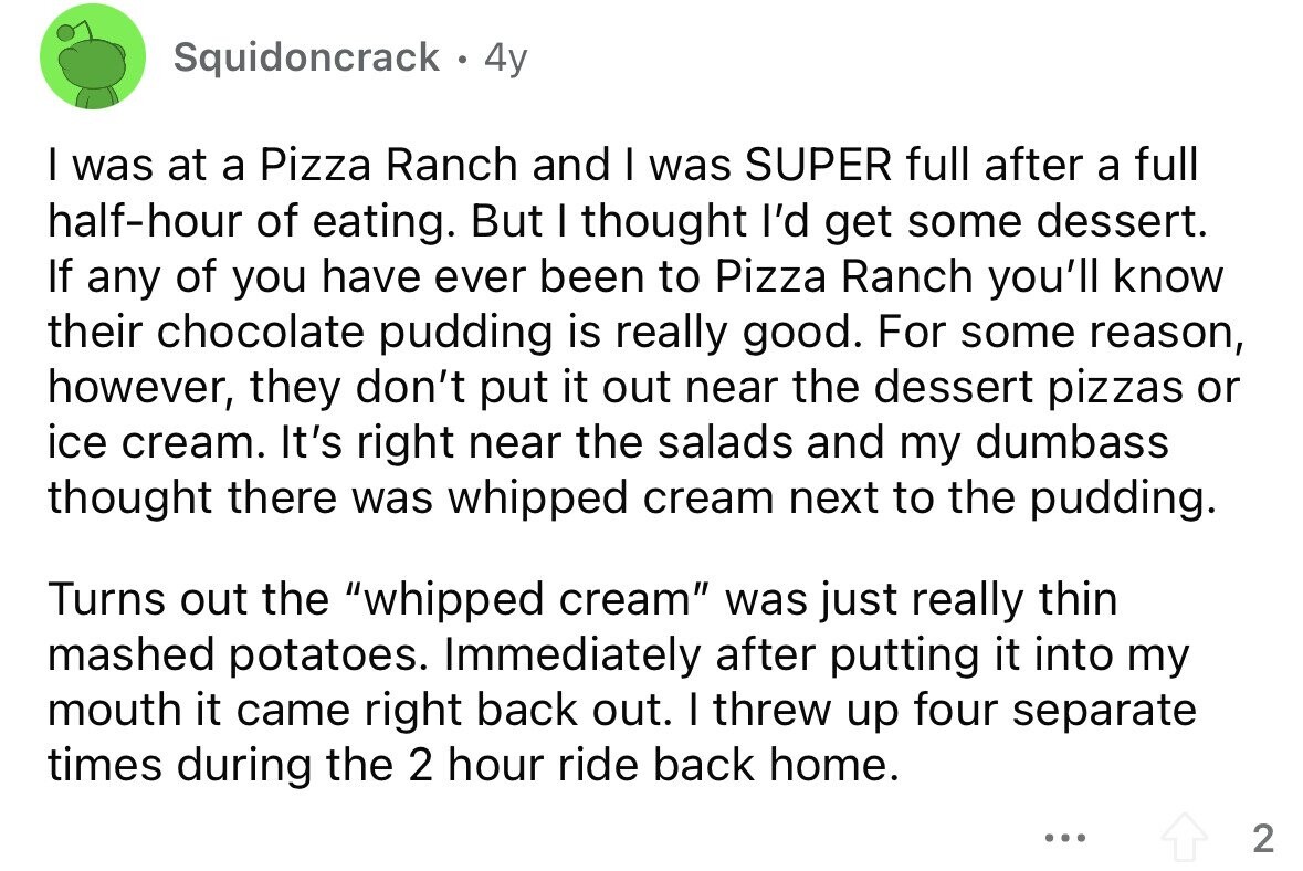 Squidoncrack 4y I was at a Pizza Ranch and I was SUPER full after a full half-hour of eating. But I thought I'd get some dessert. If any of you have ever been to Pizza Ranch you'll know their chocolate pudding is really good. For some reason, however, they don't put it out near the dessert pizzas or ice cream. It's right near the salads and my dumbass thought there was whipped cream next to the pudding. Turns out the whipped cream was just really thin mashed potatoes. Immediately after putting it into my mouth it came right back out.