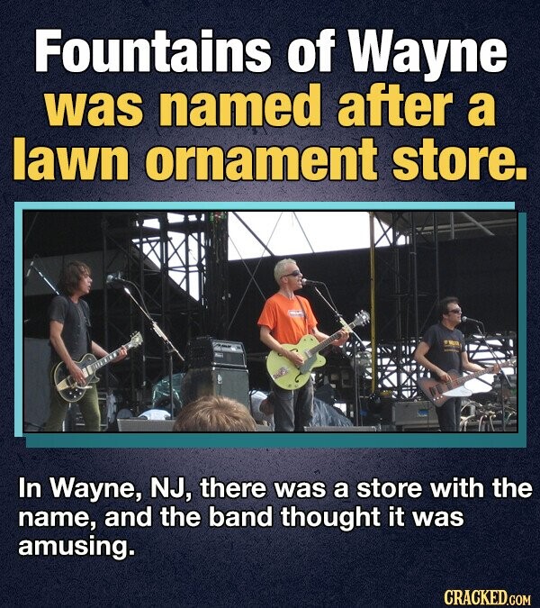 Fountains of Wayne was named after a lawn ornament store. In Wayne, NJ, there was a store with the name, and the band thought it was amusing. CRACKED.COM