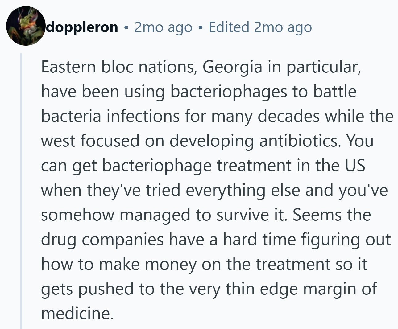 doppleron 2mo ago Edited 2mo ago Eastern bloc nations, Georgia in particular, have been using bacteriophages to battle bacteria infections for many decades while the west focused on developing antibiotics. You can get bacteriophage treatment in the US when they've tried everything else and you've somehow managed to survive it. Seems the drug companies have a hard time figuring out how to make money on the treatment so it gets pushed to the very thin edge margin of medicine.