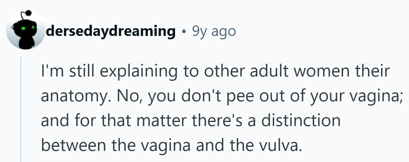 dersedaydreaming . 9y ago I'm still explaining to other adult women their anatomy. No, you don't pee out of your vagina; and for that matter there's a distinction between the vagina and the vulva.