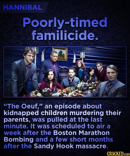 HANNIBAL Poorly-timed familicide. The Oeuf, an episode about kidnapped children murdering their parents, was pulled at the last minute. It was scheduled to air a week after the Boston Marathon Bombing and a few short months after the Sandy Hook massacre. CRACKED.COM