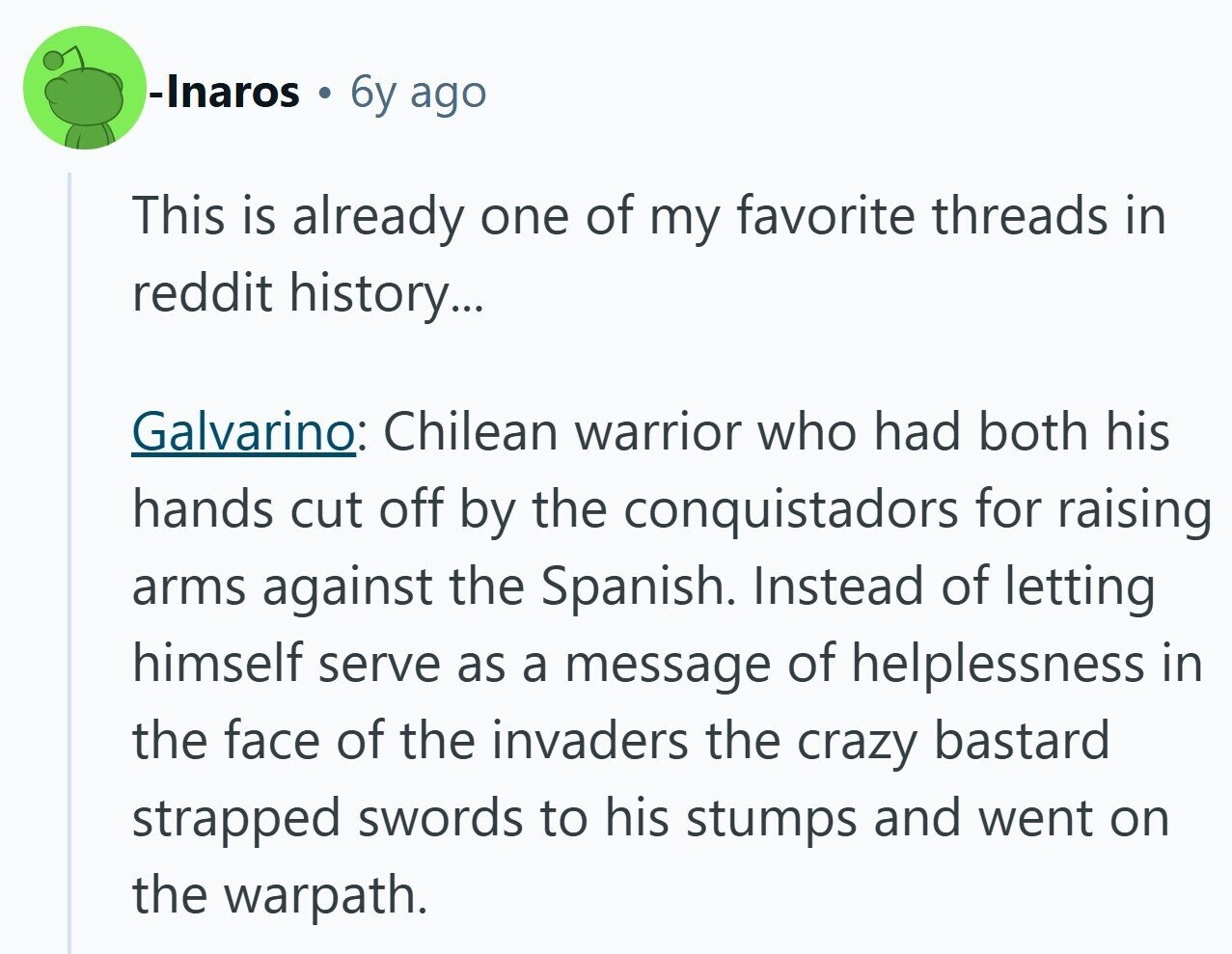 -Inaros 6y ago This is already one of my favorite threads in reddit history... Galvarino: Chilean warrior who had both his hands cut off by the conquistadors for raising arms against the Spanish. Instead of letting himself serve as a message of helplessness in the face of the invaders the crazy bastard strapped swords to his stumps and went on the warpath. 