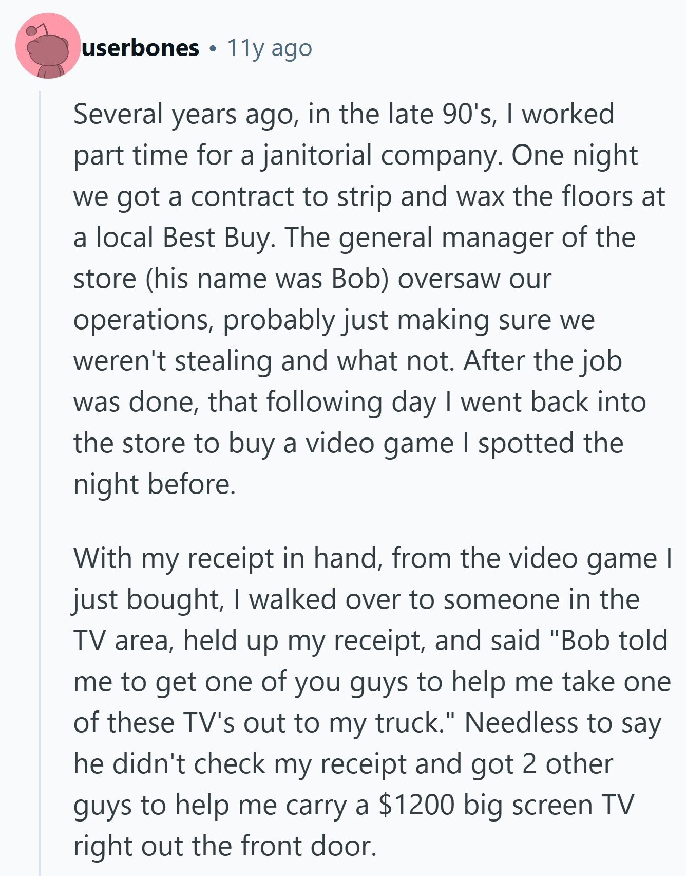 userbones 11y ago Several years ago, in the late 90's, I worked part time for a janitorial company. One night we got a contract to strip and wax the floors at a local Best Buy. The general manager of the store (his name was Bob) oversaw our operations, probably just making sure we weren't stealing and what not. After the job was done, that following day I went back into the store to buy a video game I spotted the night before. With my receipt in hand, from the video game I just bought, I walked over to someone in 
