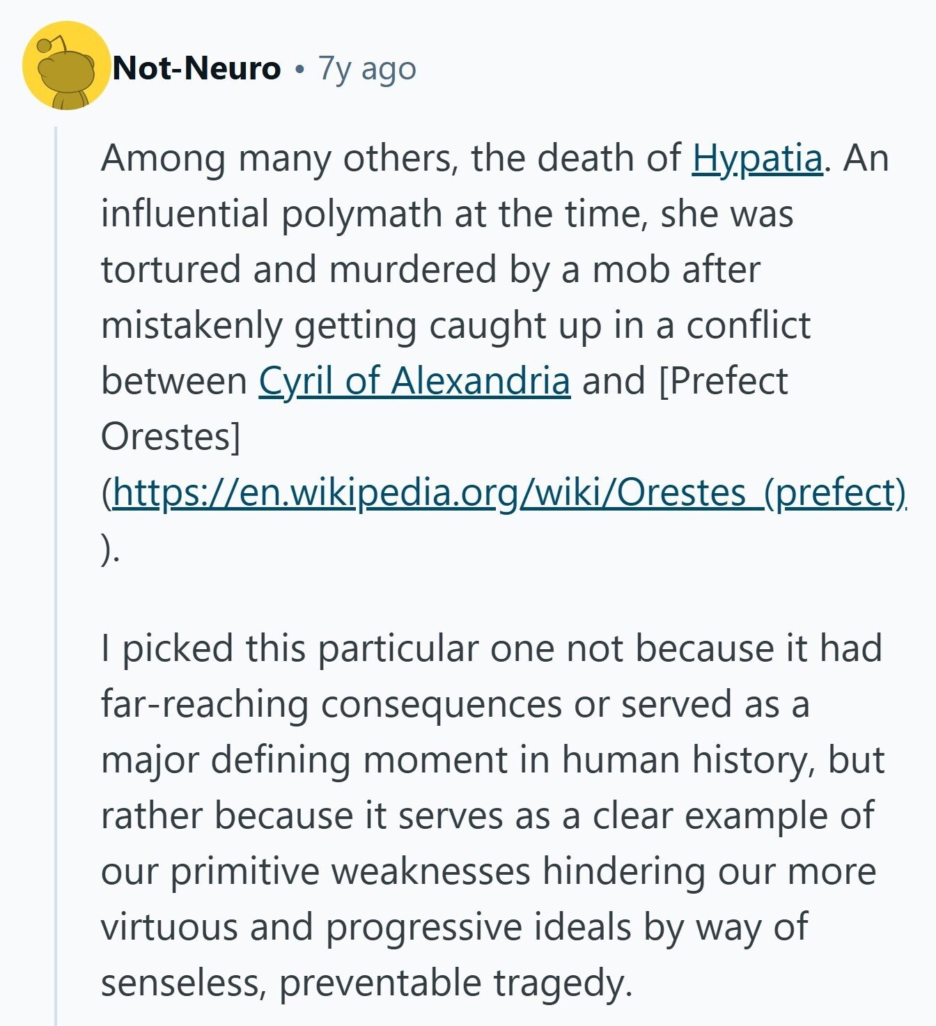 Not-Neuro 7y ago Among many others, the death of Hypatia. An influential polymath at the time, she was tortured and murdered by a mob after mistakenly getting caught up in a conflict between Cyril of Alexandria and  (https://en.wikipedia.org/wiki/Orestes_(prefect) ). I picked this particular one not because it had far-reaching consequences or served as a major defining moment in human history, but rather because it serves as a clear example of our primitive weaknesses hindering our more virtuous and progressive ideals by way of senseless, preventable tragedy. 
