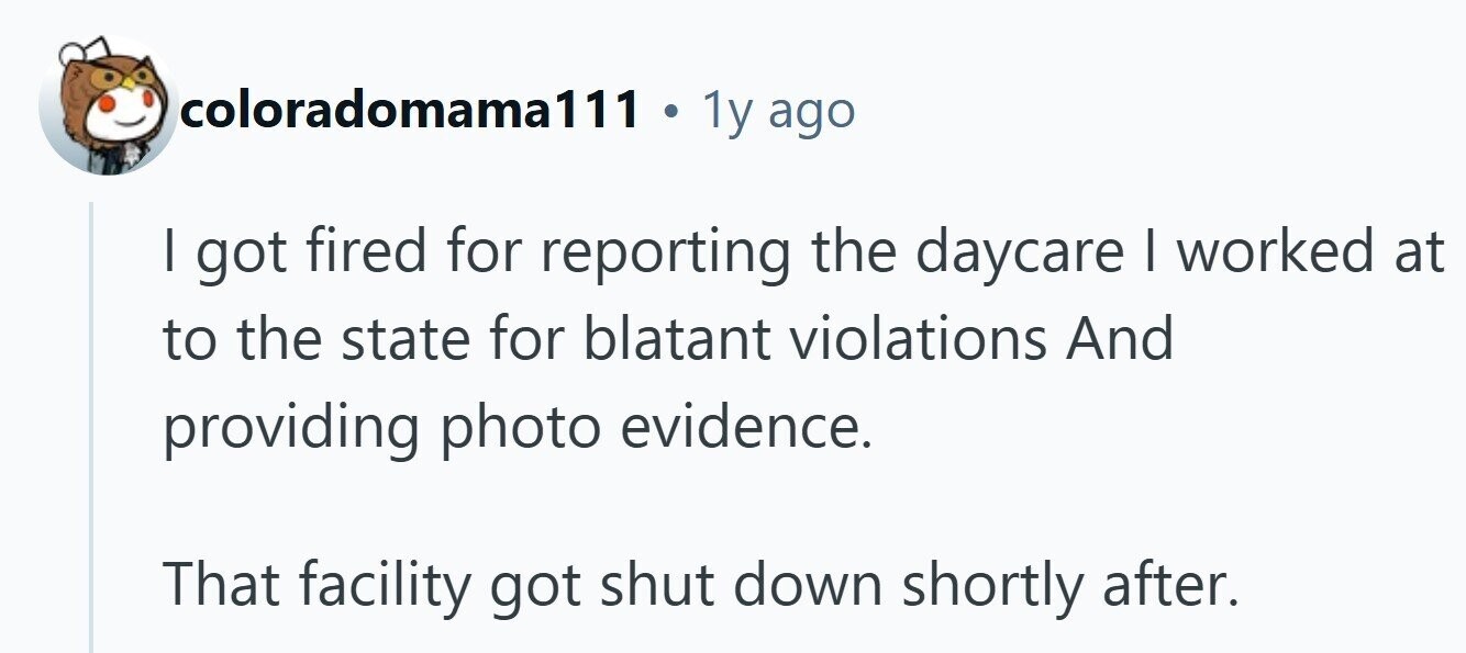 coloradomama111 . 1y ago I got fired for reporting the daycare I worked at to the state for blatant violations And providing photo evidence. That facility got shut down shortly after.