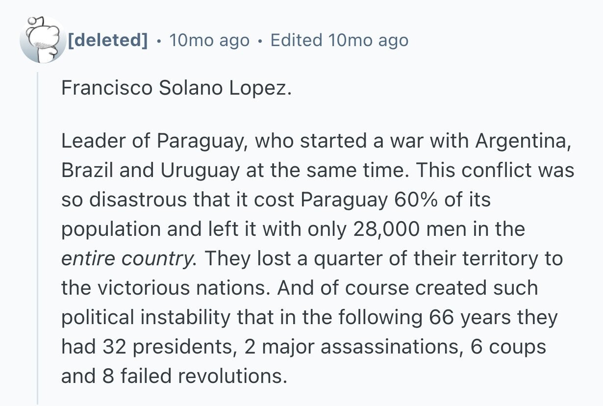 0 10mo ago Edited 10mo ago Francisco Solano Lopez. Leader of Paraguay, who started a war with Argentina, Brazil and Uruguay at the same time. This conflict was so disastrous that it cost Paraguay 60% of its population and left it with only 28,000 men in the entire country. They lost a quarter of their territory to the victorious nations. And of course created such political instability that in the following 66 years they had 32 presidents, 2 major assassinations, 6 coups and 8 failed revolutions.