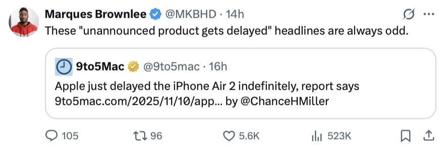 @MKBHD. 14h Marques Brownlee ... These unannounced product gets delayed headlines are always odd. 9to5Mac @9to5mac 16h Apple just delayed the iPhone Air 2 indefinitely, report says 9to5mac.com/2025/11/10/app... by @ChanceHMiller 105 96 5.6K 523K 