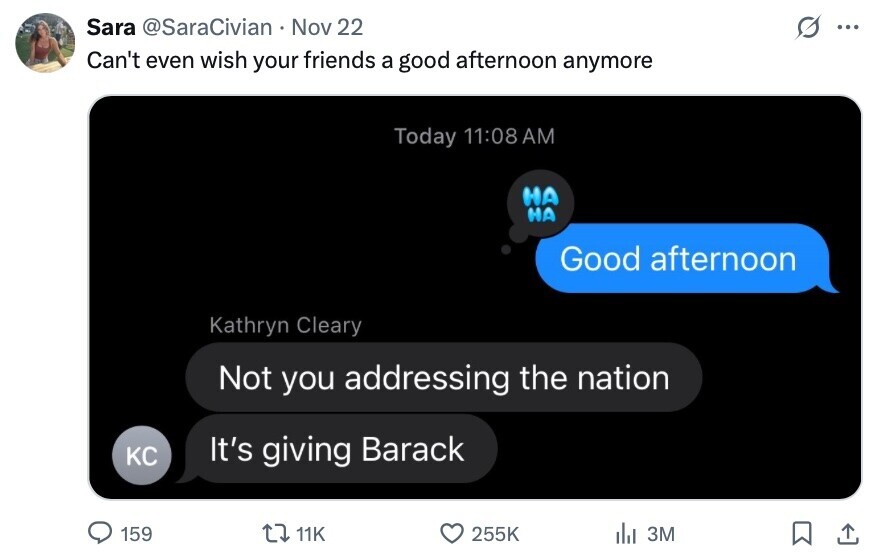 Sara @SaraCivian Nov 22 ... Can't even wish your friends a good afternoon anymore Today 11:08 AM НА НА Good afternoon Kathryn Cleary Not you addressing the nation KC It's giving Barack 159 11K 255K del 3M 