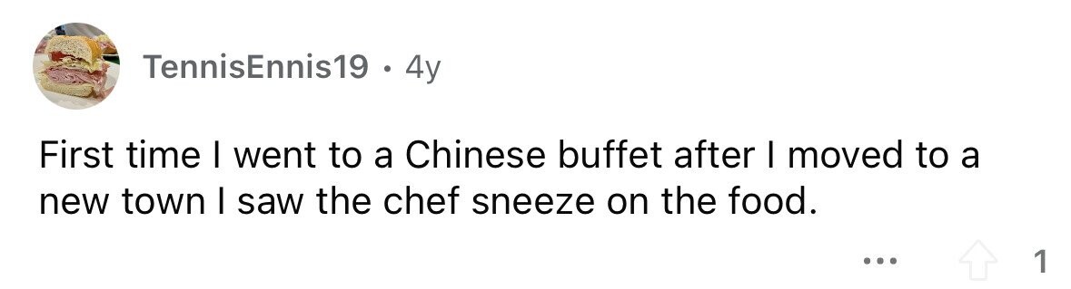 TennisEnnis19 0 4y First time I went to a Chinese buffet after I moved to a new town I saw the chef sneeze on the food. ... 1