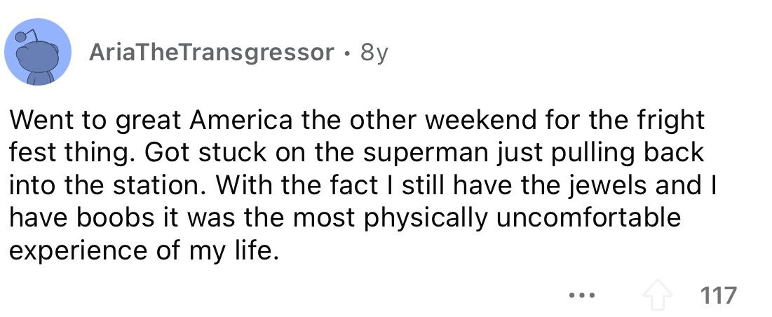 AriaTheTransgressor . . 8y Went to great America the other weekend for the fright fest thing. Got stuck on the superman just pulling back into the station. With the fact I still have the jewels and I have boobs it was the most physically uncomfortable experience of my life. ... 117